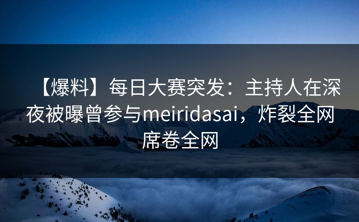 【爆料】每日大赛突发：主持人在深夜被曝曾参与meiridasai，炸裂全网席卷全网