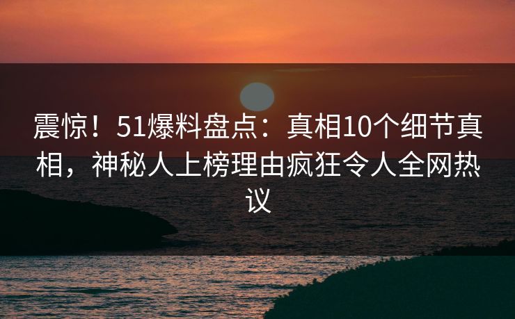 震惊！51爆料盘点：真相10个细节真相，神秘人上榜理由疯狂令人全网热议