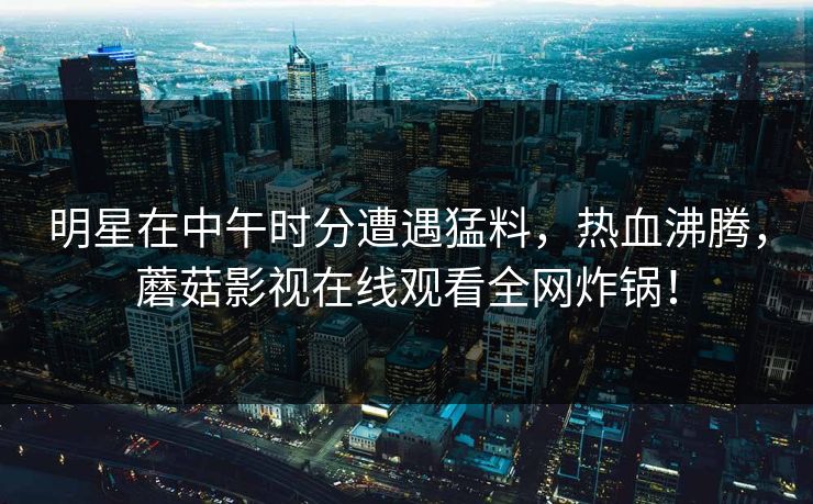 明星在中午时分遭遇猛料，热血沸腾，蘑菇影视在线观看全网炸锅！
