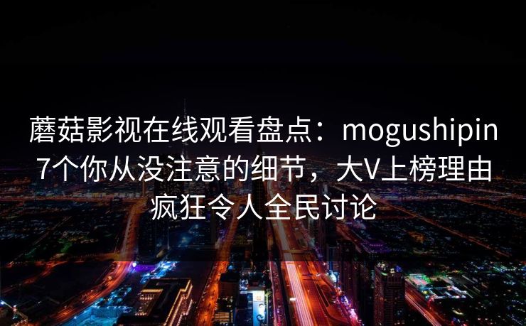 蘑菇影视在线观看盘点：mogushipin7个你从没注意的细节，大V上榜理由疯狂令人全民讨论