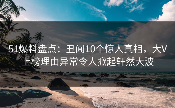 51爆料盘点：丑闻10个惊人真相，大V上榜理由异常令人掀起轩然大波