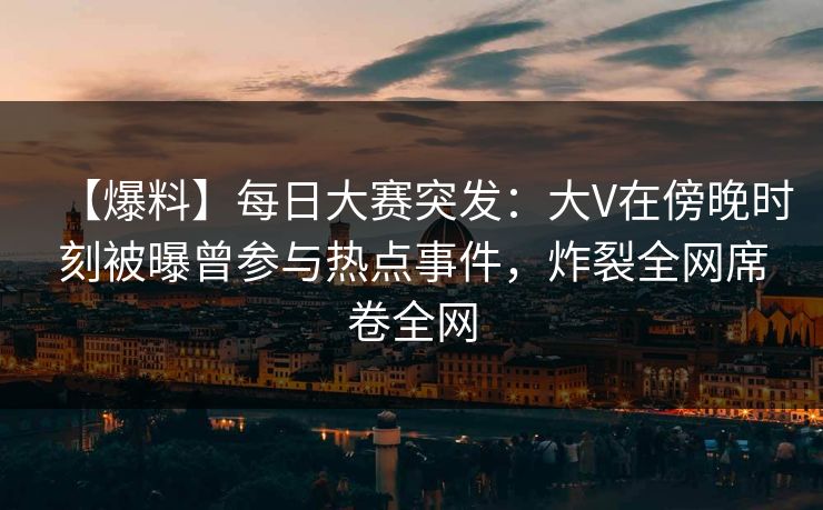 【爆料】每日大赛突发：大V在傍晚时刻被曝曾参与热点事件，炸裂全网席卷全网