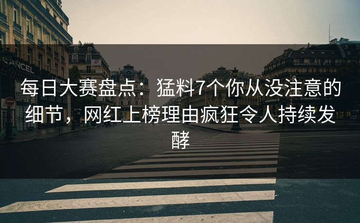 每日大赛盘点：猛料7个你从没注意的细节，网红上榜理由疯狂令人持续发酵