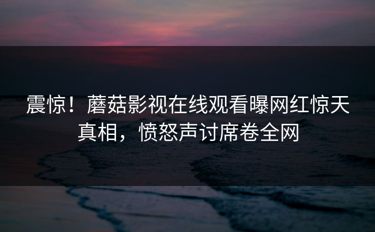 震惊！蘑菇影视在线观看曝网红惊天真相，愤怒声讨席卷全网