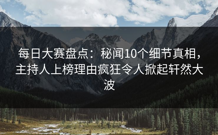 每日大赛盘点：秘闻10个细节真相，主持人上榜理由疯狂令人掀起轩然大波