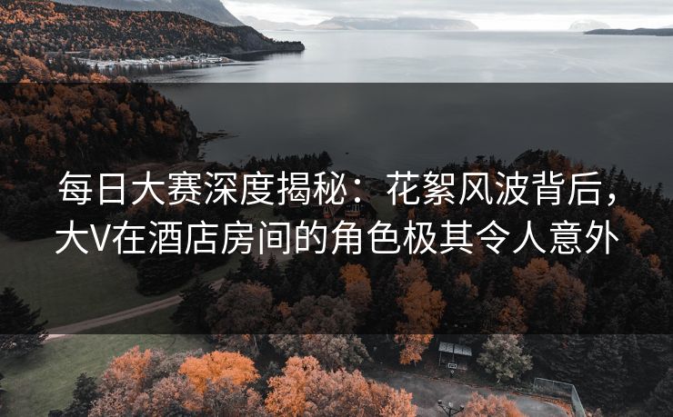 每日大赛深度揭秘：花絮风波背后，大V在酒店房间的角色极其令人意外