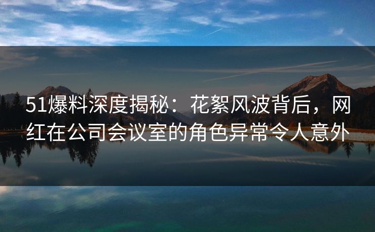 51爆料深度揭秘：花絮风波背后，网红在公司会议室的角色异常令人意外