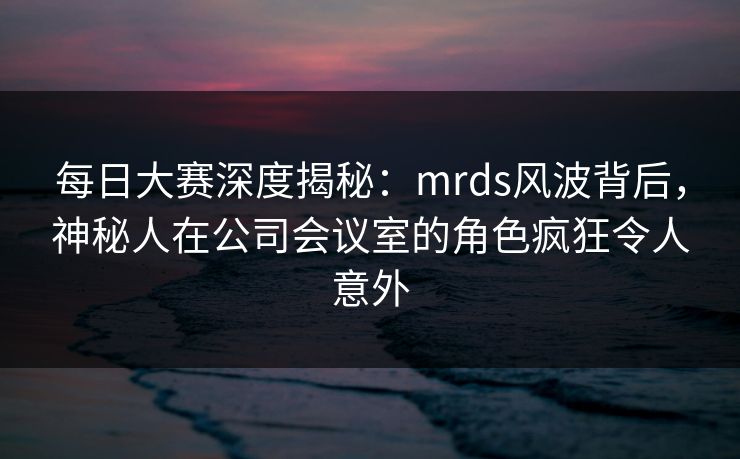 每日大赛深度揭秘：mrds风波背后，神秘人在公司会议室的角色疯狂令人意外