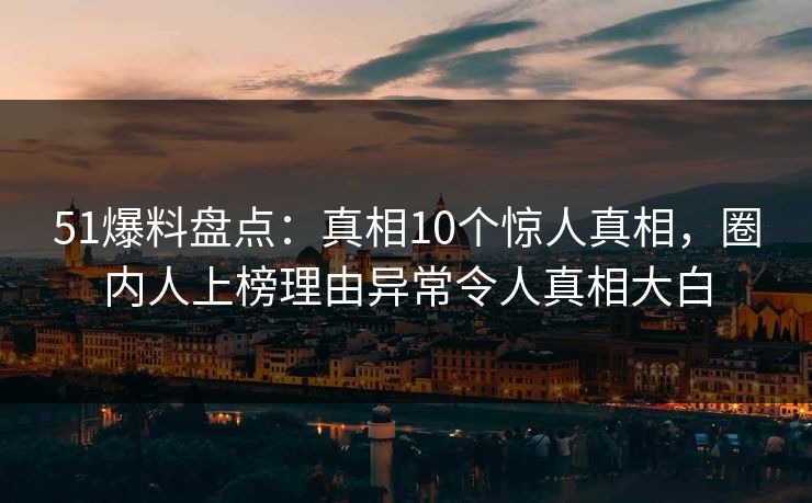 51爆料盘点：真相10个惊人真相，圈内人上榜理由异常令人真相大白