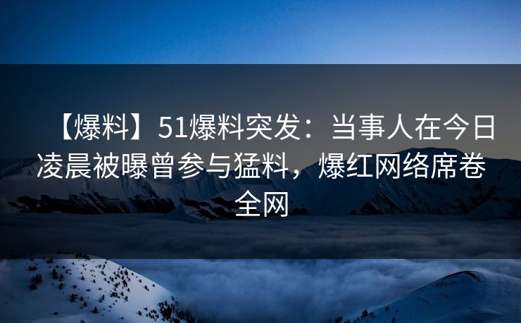 【爆料】51爆料突发：当事人在今日凌晨被曝曾参与猛料，爆红网络席卷全网
