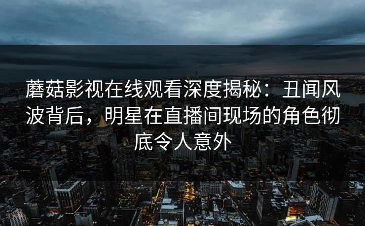 蘑菇影视在线观看深度揭秘：丑闻风波背后，明星在直播间现场的角色彻底令人意外