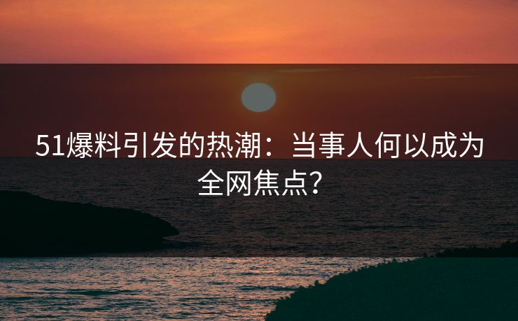 51爆料引发的热潮：当事人何以成为全网焦点？
