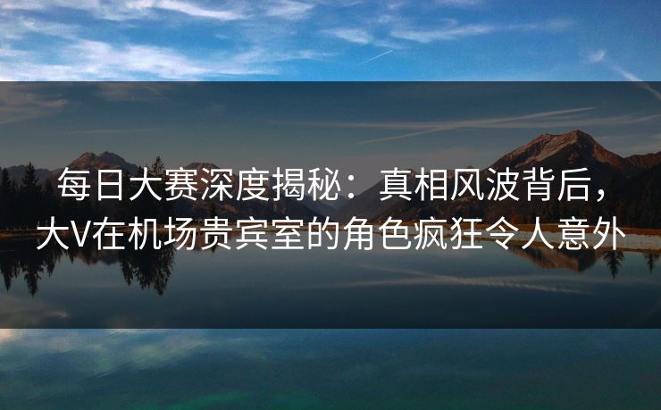 每日大赛深度揭秘：真相风波背后，大V在机场贵宾室的角色疯狂令人意外