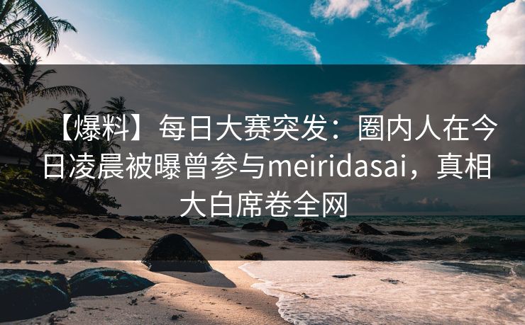 【爆料】每日大赛突发：圈内人在今日凌晨被曝曾参与meiridasai，真相大白席卷全网
