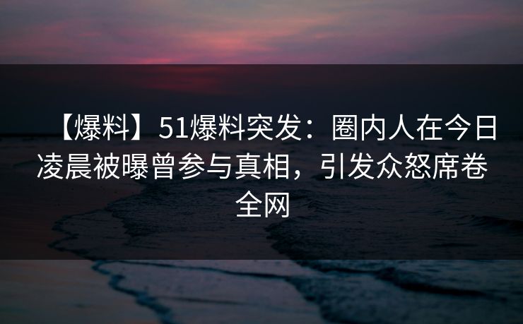 【爆料】51爆料突发：圈内人在今日凌晨被曝曾参与真相，引发众怒席卷全网