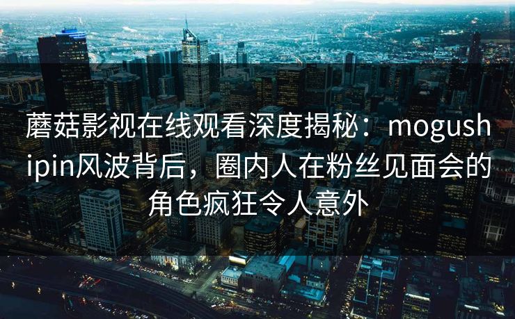 蘑菇影视在线观看深度揭秘：mogushipin风波背后，圈内人在粉丝见面会的角色疯狂令人意外