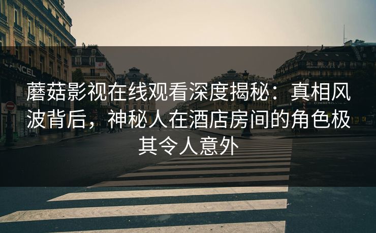 蘑菇影视在线观看深度揭秘：真相风波背后，神秘人在酒店房间的角色极其令人意外