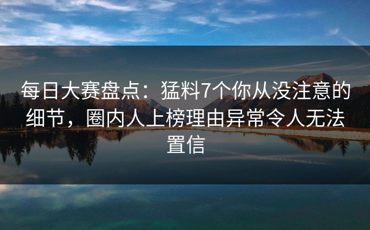 每日大赛盘点：猛料7个你从没注意的细节，圈内人上榜理由异常令人无法置信