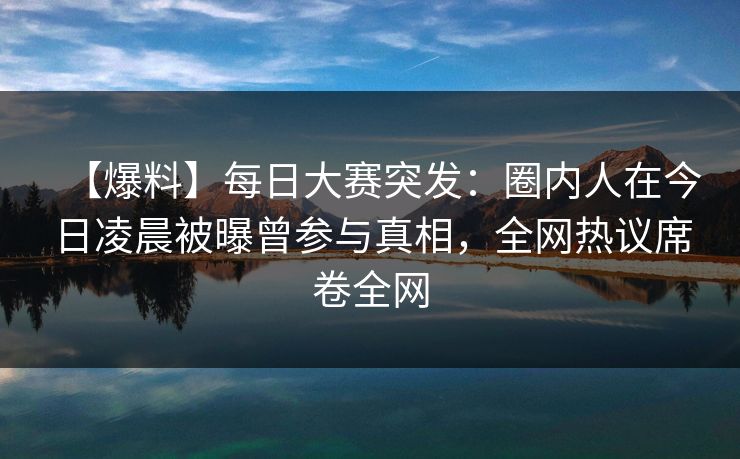 【爆料】每日大赛突发：圈内人在今日凌晨被曝曾参与真相，全网热议席卷全网