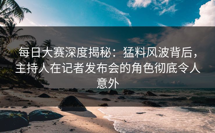每日大赛深度揭秘：猛料风波背后，主持人在记者发布会的角色彻底令人意外