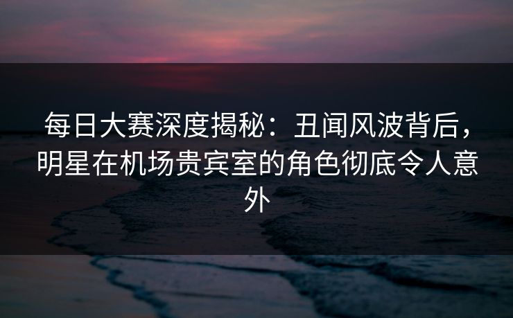 每日大赛深度揭秘：丑闻风波背后，明星在机场贵宾室的角色彻底令人意外