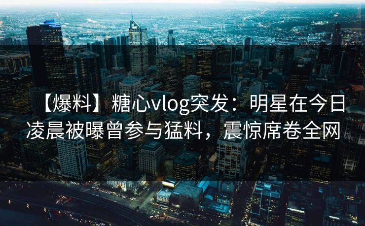 【爆料】糖心vlog突发：明星在今日凌晨被曝曾参与猛料，震惊席卷全网