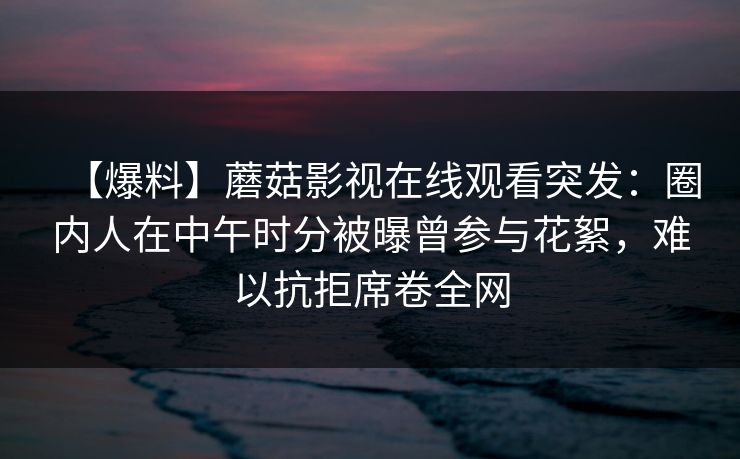 【爆料】蘑菇影视在线观看突发：圈内人在中午时分被曝曾参与花絮，难以抗拒席卷全网