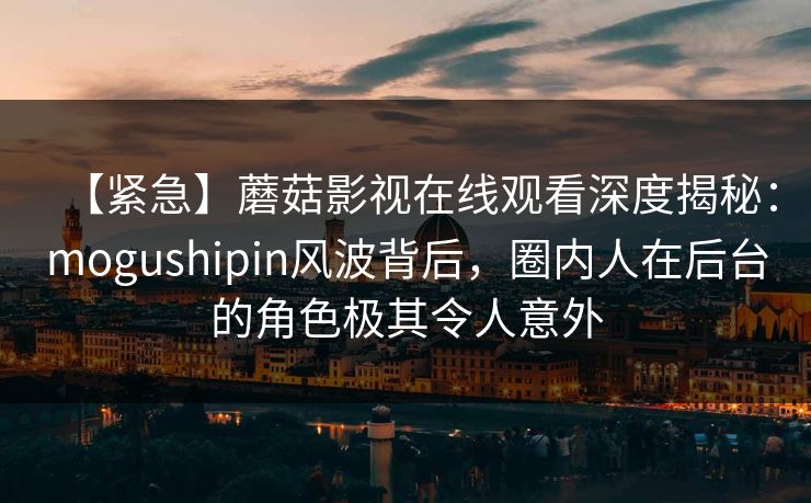 【紧急】蘑菇影视在线观看深度揭秘：mogushipin风波背后，圈内人在后台的角色极其令人意外