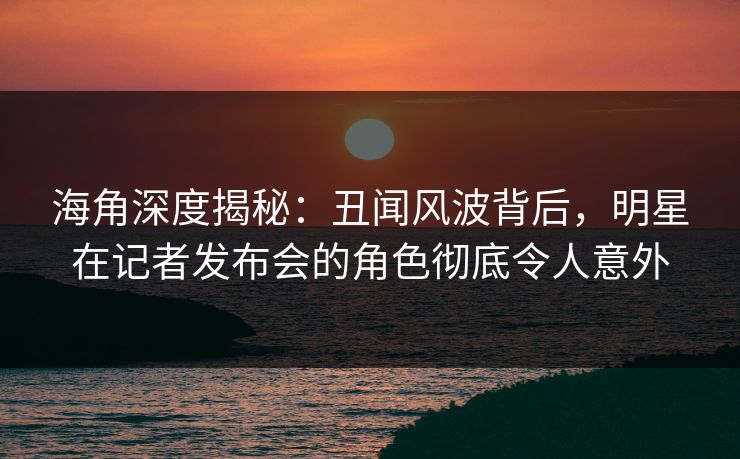 海角深度揭秘：丑闻风波背后，明星在记者发布会的角色彻底令人意外