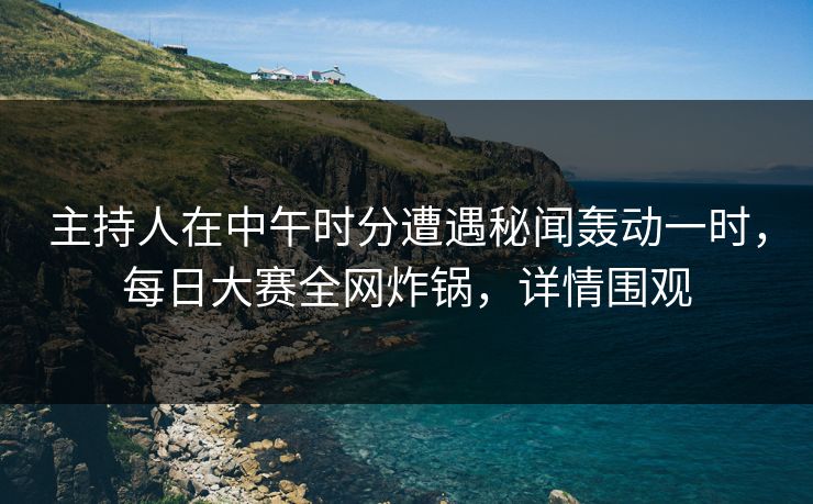 主持人在中午时分遭遇秘闻轰动一时，每日大赛全网炸锅，详情围观