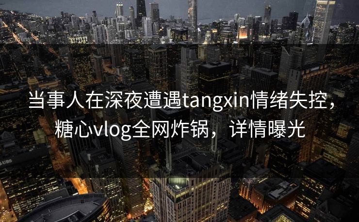 当事人在深夜遭遇tangxin情绪失控，糖心vlog全网炸锅，详情曝光