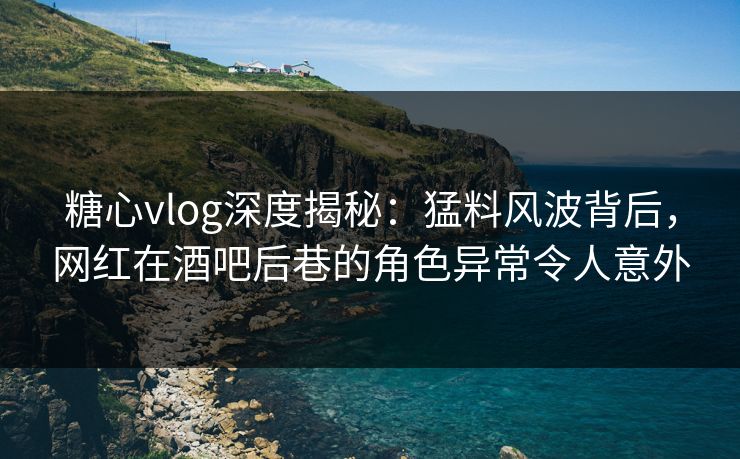 糖心vlog深度揭秘：猛料风波背后，网红在酒吧后巷的角色异常令人意外