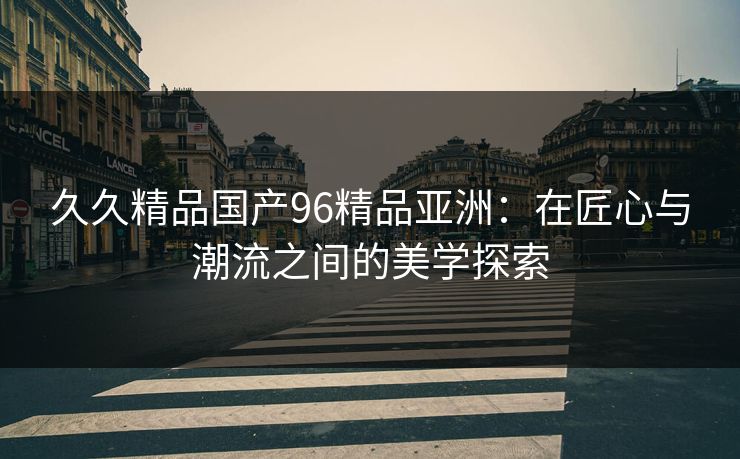 久久精品国产96精品亚洲：在匠心与潮流之间的美学探索
