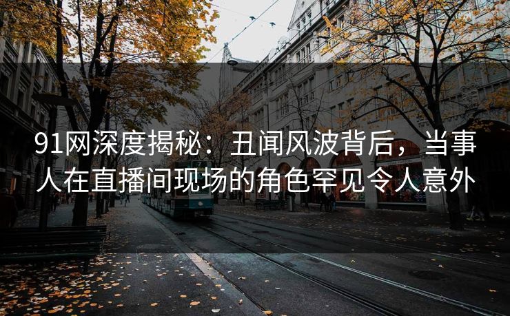 91网深度揭秘：丑闻风波背后，当事人在直播间现场的角色罕见令人意外