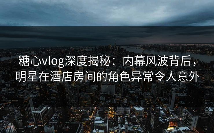 糖心vlog深度揭秘：内幕风波背后，明星在酒店房间的角色异常令人意外