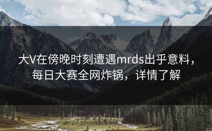 大V在傍晚时刻遭遇mrds出乎意料，每日大赛全网炸锅，详情了解