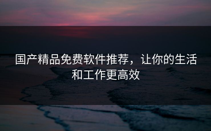国产精品免费软件推荐，让你的生活和工作更高效