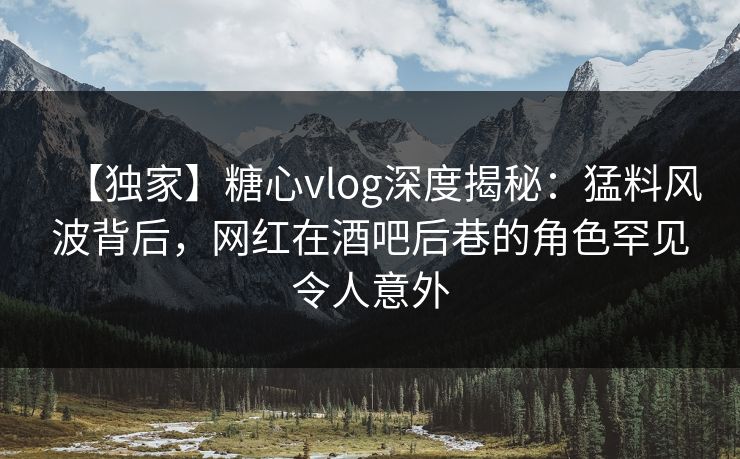 【独家】糖心vlog深度揭秘：猛料风波背后，网红在酒吧后巷的角色罕见令人意外