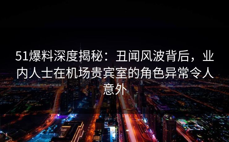 51爆料深度揭秘：丑闻风波背后，业内人士在机场贵宾室的角色异常令人意外