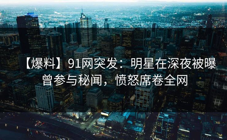 【爆料】91网突发：明星在深夜被曝曾参与秘闻，愤怒席卷全网