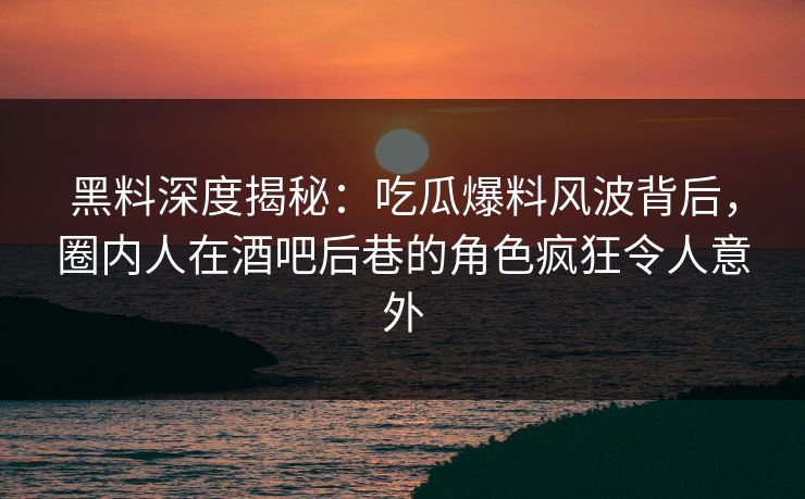 黑料深度揭秘：吃瓜爆料风波背后，圈内人在酒吧后巷的角色疯狂令人意外