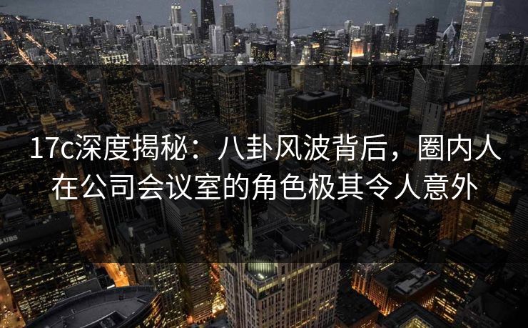 17c深度揭秘：八卦风波背后，圈内人在公司会议室的角色极其令人意外