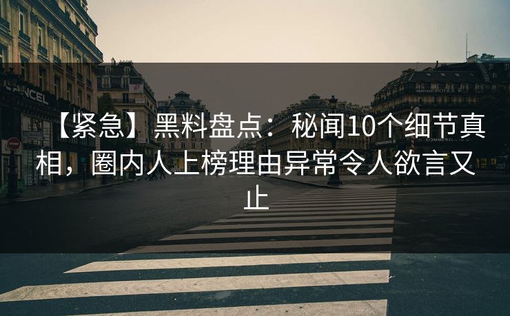 【紧急】黑料盘点：秘闻10个细节真相，圈内人上榜理由异常令人欲言又止