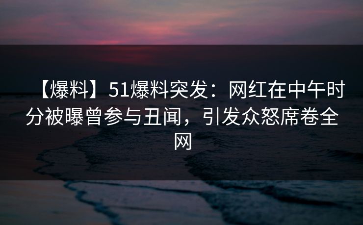 【爆料】51爆料突发：网红在中午时分被曝曾参与丑闻，引发众怒席卷全网
