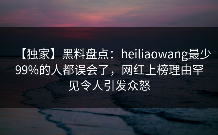 【独家】黑料盘点：heiliaowang最少99%的人都误会了，网红上榜理由罕见令人引发众怒