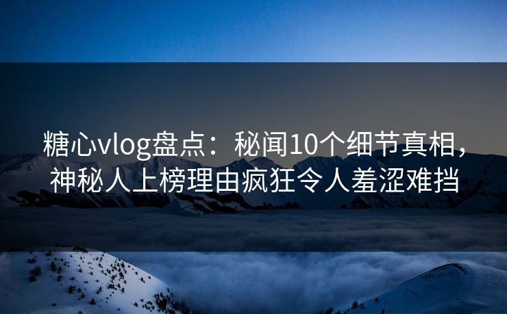 糖心vlog盘点：秘闻10个细节真相，神秘人上榜理由疯狂令人羞涩难挡
