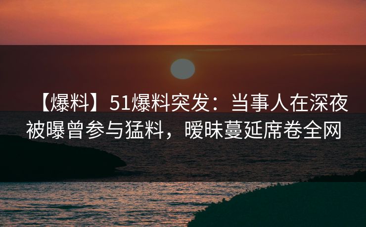 【爆料】51爆料突发：当事人在深夜被曝曾参与猛料，暧昧蔓延席卷全网