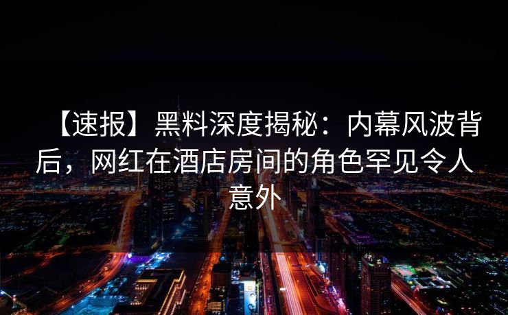 【速报】黑料深度揭秘：内幕风波背后，网红在酒店房间的角色罕见令人意外