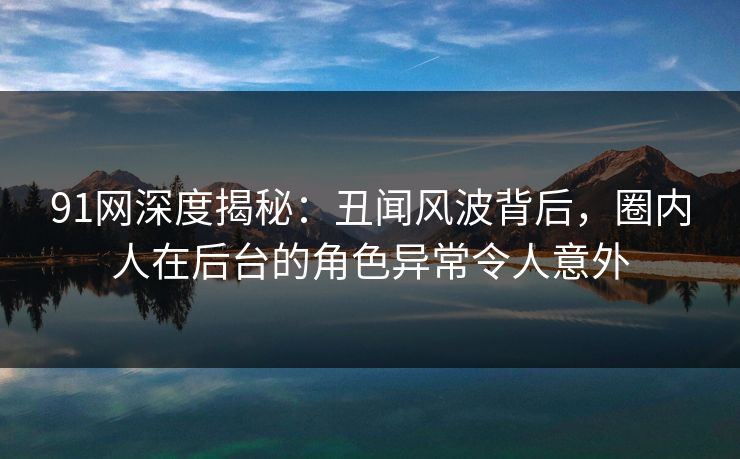 91网深度揭秘：丑闻风波背后，圈内人在后台的角色异常令人意外