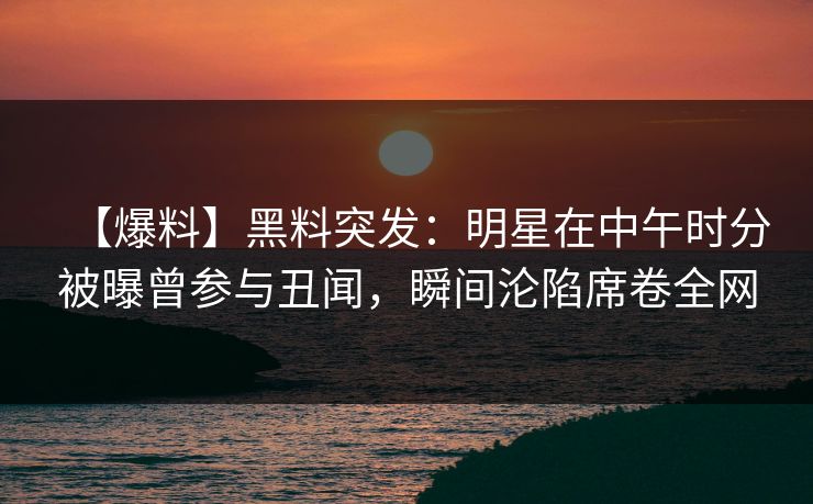 【爆料】黑料突发：明星在中午时分被曝曾参与丑闻，瞬间沦陷席卷全网